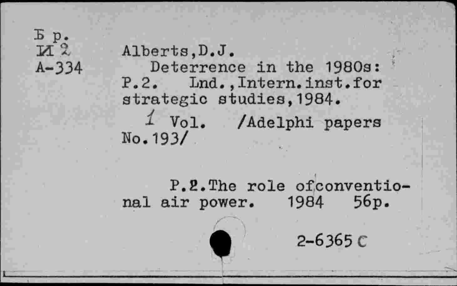 ﻿W 2
A-334
Alberts,D.J.
Deterrence in the 1980s: P.2. Lnd.,Intern.inst. for strategic studies,1984.
1 Vol. /Adelphi papers No.193/
P.2.The role ofconventio nal air power. 1984	56p.
2-6365 C